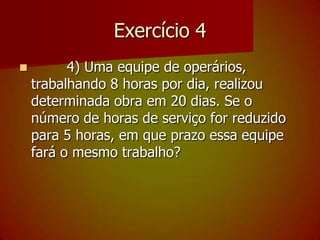 Exercício 4        4) Uma equipe de operários, trabalhando 8 horas por dia, realizou determinada obra em 20 dias. Se o número de horas de serviço for reduzido para 5 horas, em que prazo essa equipe fará o mesmo trabalho?