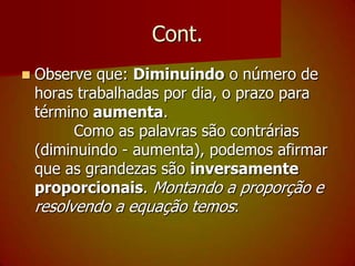 Cont.Observe que: Diminuindo o número de horas trabalhadas por dia, o prazo para término aumenta.        Como as palavras são contrárias (diminuindo - aumenta), podemos afirmar que as grandezas são inversamente proporcionais. Montando a proporção e resolvendo a equação temos: 