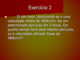 Exercício 2        2) Um trem, deslocando-se a uma velocidade média de 400Km/h, faz um determinado percurso em 3 horas. Em quanto tempo faria esse mesmo percurso, se a velocidade utilizada fosse de 480km/h?