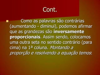 Cont.        Como as palavras são contrárias (aumentando - diminui), podemos afirmar que as grandezas são inversamente proporcionais. Assim sendo, colocamos uma outra seta no sentido contrário (para cima) na 1ª coluna. Montando a proporção e resolvendo a equação temos: