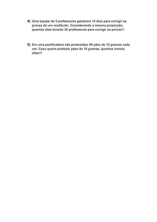 4) Uma equipe de 5 professores gastaram 12 dias para corrigir as
provas de um vestibular. Considerando a mesma proporção,
quantos dias levarão 30 professores para corrigir as provas?
5) Em uma panificadora são produzidos 90 pães de 15 gramas cada
um. Caso queira produzir pães de 10 gramas, quantos iremos
obter?
 
