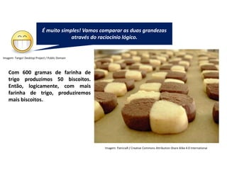 Matemática, 7º Ano do Ensino Fundamental
Proporção: regra de três simples – resolução de situações problema
Existem algumas
maneiras de analisarmos
esses resultados: as
medidas de tendência
central.
Ela é um ramo
importantíssimo da Matemática,
onde representamos as
informações de uma pesquisa por
meio de tabelas e gráficos.
Com 600 gramas de farinha de
trigo produzimos 50 biscoitos.
Então, logicamente, com mais
farinha de trigo, produziremos
mais biscoitos.
É muito simples! Vamos comparar as duas grandezas
através do raciocínio lógico.
Imagem: Tango! Desktop Project / Public Domain
Imagem: PatríciaR / Creative Commons Attribution-Share Alike 4.0 International
 