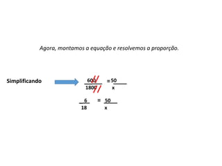Matemática, 7º Ano do Ensino Fundamental
Proporção: regra de três simples – resolução de situações problema
Existem algumas
maneiras de analisarmos
esses resultados: as
medidas de tendência
central.
600 50
1800 x
Agora, montamos a equação e resolvemos a proporção.
_____ = ____
Simplificando
6 50
18 x
___ = ____
 