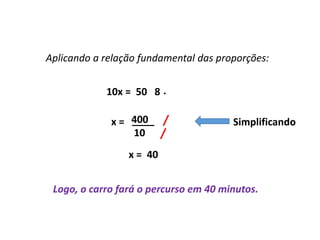 Matemática, 7º Ano do Ensino Fundamental
Proporção: regra de três simples – resolução de situações problema
10x = 50 8
Aplicando a relação fundamental das proporções:
400
10
____
.
x =
x = 40
Logo, o carro fará o percurso em 40 minutos.
Simplificando
 