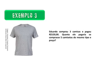 Matemática, 7º Ano do Ensino Fundamental
Proporção: regra de três simples – resolução de situações problema
Existem algumas
maneiras de analisarmos
esses resultados: as
medidas de tendência
central.
Ela é um ramo
importantíssimo da Matemática,
onde representamos as
informações de uma pesquisa por
meio de tabelas e gráficos.
Eduardo comprou 3 camisas e pagou
R$120,00. Quanto ele pagaria se
comprasse 5 camisetas do mesmo tipo e
preço?
Imagem:
Camisetas
/
Creative
Commons
Attribution-Share
Alike
3.0
Unported
 