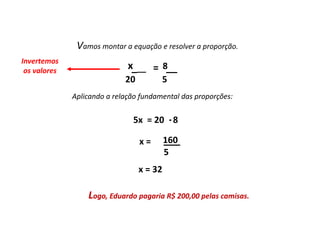 Matemática, 7º Ano do Ensino Fundamental
Proporção: regra de três simples – resolução de situações problema
Existem algumas
maneiras de analisarmos
esses resultados: as
medidas de tendência
central.
Vamos montar a equação e resolver a proporção.
x 8
20 5
___ = __
Invertemos
os valores
5x = 20 8
160
5
x = 32
Logo, Eduardo pagaria R$ 200,00 pelas camisas.
.
Aplicando a relação fundamental das proporções:
___
x =
 