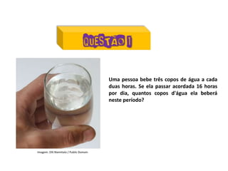 Matemática, 7º Ano do Ensino Fundamental
Proporção: regra de três simples – resolução de situações problema
Uma pessoa bebe três copos de água a cada
duas horas. Se ela passar acordada 16 horas
por dia, quantos copos d'água ela beberá
neste período?
Imagem: Olli Niemitalo / Public Domain
 