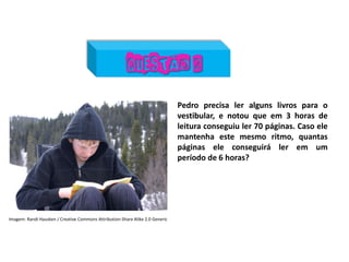 Matemática, 7º Ano do Ensino Fundamental
Proporção: regra de três simples – resolução de situações problema
Pedro precisa ler alguns livros para o
vestibular, e notou que em 3 horas de
leitura conseguiu ler 70 páginas. Caso ele
mantenha este mesmo ritmo, quantas
páginas ele conseguirá ler em um
período de 6 horas?
Imagem: Randi Hausken / Creative Commons Attribution-Share Alike 2.0 Generic
 