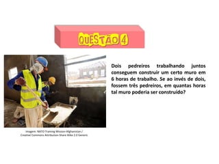 Matemática, 7º Ano do Ensino Fundamental
Proporção: regra de três simples – resolução de situações problema
Dois pedreiros trabalhando juntos
conseguem construir um certo muro em
6 horas de trabalho. Se ao invés de dois,
fossem três pedreiros, em quantas horas
tal muro poderia ser construído?
Imagem: NATO Training Mission-Afghanistan /
Creative Commons Attribution-Share Alike 2.0 Generic
 