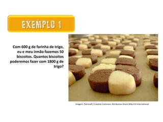 Matemática, 7º Ano do Ensino Fundamental
Proporção: regra de três simples – resolução de situações problema
Existem algumas
maneiras de analisarmos
esses resultados: as
medidas de tendência
central.
Ela é um ramo
importantíssimo da Matemática,
onde representamos as
informações de uma pesquisa por
meio de tabelas e gráficos.
Com 600 g de farinha de trigo,
eu e meu irmão fazemos 50
biscoitos. Quantos biscoitos
poderemos fazer com 1800 g de
trigo?
Imagem: PatríciaR / Creative Commons Attribution-Share Alike 4.0 International
 