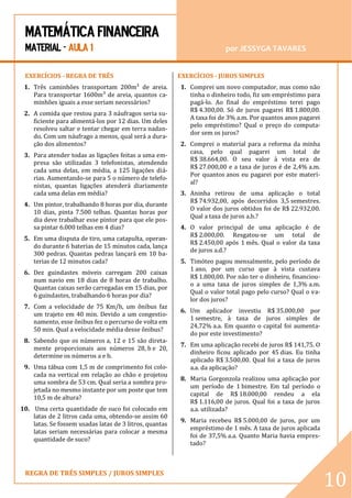 MATEMÁTICA FINANCEIRA 
MATERIAL - AULA 1 por JESSYGA TAVARES 
REGRA DE TRÊS SIMPLES / JUROS SIMPLES 
10 
EXERCÍCIOS - REGRA DE TRÊS 1. Três caminhões transportam 200m³ de areia. Para transportar 1600m³ de areia, quantos ca- minhões iguais a esse seriam necessários? 2. A comida que restou para 3 náufragos seria su- ficiente para alimentá-los por 12 dias. Um deles resolveu saltar e tentar chegar em terra nadan- do. Com um náufrago a menos, qual será a dura- ção dos alimentos? 3. Para atender todas as ligações feitas a uma em- presa são utilizadas 3 telefonistas, atendendo cada uma delas, em média, a 125 ligações diá- rias. Aumentando-se para 5 o número de telefo- nistas, quantas ligações atenderá diariamente cada uma delas em média? 4. Um pintor, trabalhando 8 horas por dia, durante 10 dias, pinta 7.500 telhas. Quantas horas por dia deve trabalhar esse pintor para que ele pos- sa pintar 6.000 telhas em 4 dias? 5. Em uma disputa de tiro, uma catapulta, operan- do durante 6 baterias de 15 minutos cada, lança 300 pedras. Quantas pedras lançará em 10 ba- terias de 12 minutos cada? 6. Dez guindastes móveis carregam 200 caixas num navio em 18 dias de 8 horas de trabalho. Quantas caixas serão carregadas em 15 dias, por 6 guindastes, trabalhando 6 horas por dia? 7. Com a velocidade de 75 Km/h, um ônibus faz um trajeto em 40 min. Devido a um congestio- namento, esse ônibus fez o percurso de volta em 50 min. Qual a velocidade média desse ônibus? 8. Sabendo que os números a, 12 e 15 são direta- mente proporcionais aos números 28, b e 20, determine os números a e b. 9. Uma tábua com 1,5 m de comprimento foi colo- cada na vertical em relação ao chão e projetou uma sombra de 53 cm. Qual seria a sombra pro- jetada no mesmo instante por um poste que tem 10,5 m de altura? 10. Uma certa quantidade de suco foi colocado em latas de 2 litros cada uma, obtendo-se assim 60 latas. Se fossem usadas latas de 3 litros, quantas latas seriam necessárias para colocar a mesma quantidade de suco? 
EXERCÍCIOS - JUROS SIMPLES 1. Comprei um novo computador, mas como não tinha o dinheiro todo, fiz um empréstimo para pagá-lo. Ao final do empréstimo terei pago R$ 4.300,00. Só de juros pagarei R$ 1.800,00. A taxa foi de 3% a.m. Por quantos anos pagarei pelo empréstimo? Qual o preço do computa- dor sem os juros? 2. Comprei o material para a reforma da minha casa, pelo qual pagarei um total de R$ 38.664,00. O seu valor à vista era de R$ 27.000,00 e a taxa de juros é de 2,4% a.m. Por quantos anos eu pagarei por este materi- al? 3. Aninha retirou de uma aplicação o total R$ 74.932,00, após decorridos 3,5 semestres. O valor dos juros obtidos foi de R$ 22.932,00. Qual a taxa de juros a.b.? 4. O valor principal de uma aplicação é de R$ 2.000,00. Resgatou-se um total de R$ 2.450,00 após 1 mês. Qual o valor da taxa de juros a.d.? 5. Timóteo pagou mensalmente, pelo período de 1 ano, por um curso que à vista custava R$ 1.800,00. Por não ter o dinheiro, financiou- o a uma taxa de juros simples de 1,3% a.m. Qual o valor total pago pelo curso? Qual o va- lor dos juros? 6. Um aplicador investiu R$ 35.000,00 por 1 semestre, à taxa de juros simples de 24,72% a.a. Em quanto o capital foi aumenta- do por este investimento? 7. Em uma aplicação recebi de juros R$ 141,75. O dinheiro ficou aplicado por 45 dias. Eu tinha aplicado R$ 3.500,00. Qual foi a taxa de juros a.a. da aplicação? 8. Maria Gorgonzola realizou uma aplicação por um período de 1 bimestre. Em tal período o capital de R$ 18.000,00 rendeu a ela R$ 1.116,00 de juros. Qual foi a taxa de juros a.a. utilizada? 9. Maria recebeu R$ 5.000,00 de juros, por um empréstimo de 1 mês. A taxa de juros aplicada foi de 37,5% a.a. Quanto Maria havia empres- tado?  