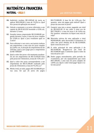 MATEMÁTICA FINANCEIRA 
MATERIAL - AULA 1 por JESSYGA TAVARES 
REGRA DE TRÊS SIMPLES / JUROS SIMPLES 
11 10. Ambrózio recebeu R$ 1.049,60 de juros ao aplicar R$ 8.200,00 à taxa de 19,2% a.s. Qual foi o prazo da aplicação em meses? 11. Calcule o montante e os juros referentes a um capital de R$ 45.423,50 investido a 0,3% a.d., durante 1,5 anos. 12. Gusmão tomou emprestado R$ 32.000,00, pa- gando durante 2 anos, à taxa de juros simples de 2,54% a.t. Qual o juro resultante após os 2 anos? 13. Para reformar o seu carro, um taxista realizou um empréstimo a uma taxa de juros simples de 2,64% a.m. A duração do empréstimo foi de 220 dias, qual o juro pago para o empréstimo de R$ 7.000,00? 14. Qual o valor dos juros e do montante resultan- tes de um empréstimo de R$ 15.478,50 feito pelo prazo de 5 bimestres, à taxa de 7,5% a.b.? 15. Qual o valor dos juros correspondente a um empréstimo de R$ 37.200,00 realizado pelo prazo de 3 bimestres, à taxa de 91,2% a.a.? 16. Minha irmã, ao todo, pagou R$ 322.800,00 por sua casa. Sei que de juros ela pagou R$ 172.800,00. A taxa foi de 1,2% a.m. Por quantos anos ela pagou pelo imóvel? Qual o preço da casa sem os juros? 17. Comprei uma joia a prazo, pagando um total de R$ 9.825,20. O seu valor à vista era de R$ 7.700,00 e a taxa de juros é de 4,6% a.m. Por quantos semestres eu fiquei com esta dí- vida? 18. Marcinha retirou de uma aplicação o total R$ 80.848,00, após decorridos 5 trimestres. O valor dos juros obtidos foi de R$ 15.648,00. Qual a taxa de juros a.b.? 19. O valor principal de uma aplicação é de R$ 10.000,00. Resgatou-se um total de R$ 19.000,00 após 1 semestre. Qual o valor da taxa de juros a.d.? 20. Pedro pagou mensalmente, pelo período de 3 semestres, por um equipamento que custa R$ 5.300,00, a uma taxa de juros simples de 1,89% a.m. Qual o valor total pago? Qual o va- lor dos juros? 
 