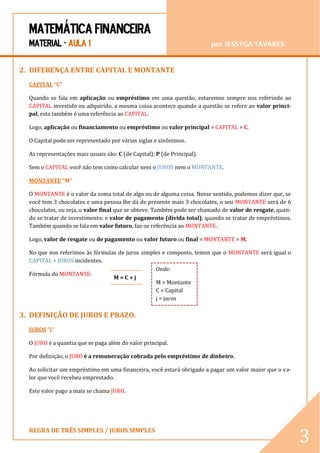 MATEMÁTICA FINANCEIRA 
MATERIAL - AULA 1 por JESSYGA TAVARES 
REGRA DE TRÊS SIMPLES / JUROS SIMPLES 
3 
2. DIFERENÇA ENTRE CAPITAL E MONTANTE 
CAPITAL “C” 
Quando se fala em aplicação ou empréstimo em uma questão, estaremos sempre nos referindo ao CAPITAL investido ou adquirido, a mesma coisa acontece quando a questão se refere ao valor princi- pal, esta também é uma referência ao CAPITAL. 
Logo, aplicação ou financiamento ou empréstimo ou valor principal = CAPITAL = C. 
O Capital pode ser representado por várias siglas e sinônimos. 
As representações mais usuais são: C (de Capital); P (de Principal). 
Sem o CAPITAL você não tem como calcular nem o JUROS nem o MONTANTE. 
MONTANTE “M” 
O MONTANTE é o valor da soma total de algo ou de alguma coisa. Nesse sentido, podemos dizer que, se você tem 3 chocolates e uma pessoa lhe dá de presente mais 3 chocolates, o seu MONTANTE será de 6 chocolates, ou seja, o valor final que se obteve. Também pode ser chamado de valor de resgate, quan- do se tratar de investimento; e valor de pagamento (dívida total), quando se tratar de empréstimos. Também quando se fala em valor futuro, faz-se referência ao MONTANTE. 
Logo, valor de resgate ou de pagamento ou valor futuro ou final = MONTANTE = M. 
No que nos referimos às fórmulas de juros simples e composto, temos que o MONTANTE será igual o CAPITAL + JUROS incidentes. 
Fórmula do MONTANTE: 
3. DEFINIÇÃO DE JUROS E PRAZO. 
JUROS “j” 
O JURO é a quantia que se paga além do valor principal. 
Por definição, o JURO é a remuneração cobrada pelo empréstimo de dinheiro. 
Ao solicitar um empréstimo em uma financeira, você estará obrigado a pagar um valor maior que o va- lor que você recebeu emprestado. 
Este valor pago a mais se chama JURO. 
M = C + j 
Onde: 
M = Montante C = Capital j = juros 
 