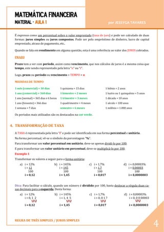 MATEMÁTICA FINANCEIRA 
MATERIAL - AULA 1 por JESSYGA TAVARES 
REGRA DE TRÊS SIMPLES / JUROS SIMPLES 
4 
É expresso como um percentual sobre o valor emprestado (taxa de juro) e pode ser calculado de duas formas: juros simples ou juros compostos. Pode ser pelo empréstimo de dinheiro, lucro de capital emprestado, atraso de pagamento, etc.. 
Quando se fala em rendimento em alguma questão, esta é uma referência ao valor dos JUROS cobrados. 
PRAZO 
Prazo tem a ver com período, assim como vencimento, que nos cálculos de juros é a mesma coisa que tempo, este sendo representado pela letra “n” ou “t”. 
Logo, prazo ou período ou vencimento = TEMPO = n 
MEDIDAS DE TEMPO 
1 mês (comercial) = 30 dias 
1 ano (comercial) = 360 dias 
1 ano (normal) = 365 dias e 6 horas 
1 ano (bissexto) = 366 dias 
1 semana = 7 dias 
1 quinzena = 15 dias 
1 bimestre = 2 meses 
1 trimestre = 3 meses 
1 quadrimestre = 4 meses 
semestre = 6 meses 
1 biênio = 2 anos 
1 lustro ou 1 quinquênio = 5 anos 
1 década = 10 anos 
1 século = 100 anos 
1 milênio = 1.000 anos 
Os períodos mais utilizados são os destacados na cor verde. 
4. TRANSFORMAÇÃO DE TAXA 
A TAXA é representada pela letra “i” e pode ser identificada em sua forma percentual e unitária. 
Na forma percentual, vê-se o símbolo da porcentagem “%”. 
Para transformar um valor percentual em unitário, deve-se apenas dividi-lo por 100; 
E para transformar um valor unitário em percentual, deve-se multiplicá-lo por 100. 
Exemplo 1 
Transformar os valores a seguir para a forma unitária: 
a) i = 12% 
i = 12 
100 
i = 0,12 
b) i = 145% 
i = 145 
100 
i = 1,45 
c) i = 1,7% 
i = 1,7 
100 
i = 0,017 
d) i = 0,00003% 
i = 0,00003 
100 
i = 0,0000003 
Dica: Para facilitar o cálculo, quando um número é dividido por 100, basta deslocar a vírgula duas ca- sas decimais para a esquerda. Desta forma: 
a) i = 12% 
i = 0, 1 2 
i = 0,12 
b) i = 145% 
i = 1, 4 5 
i = 1,45 
c) i = 1,7% 
i = 0, 0 1 7 
i = 0,017 
d) i = 0,00003% 
i = 0, 0 0 00003 
i = 0,0000003  