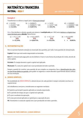 MATEMÁTICA FINANCEIRA 
MATERIAL - AULA 1 por JESSYGA TAVARES 
REGRA DE TRÊS SIMPLES / JUROS SIMPLES 
5 
Exemplo 2 
Transformar os valores a seguir para a forma percentual: 
a) i = 0,1234 
i = 0,1234 * 100 
i = 12,34% 
b) i = 0,000671 
i = 0,000671 * 100 
i = 0,0671% 
c) i = 3,219 
i = 3,219 * 100 
i = 321,9% 
d) i = 0,00003 
i = 0,00003 * 100 
i = 0,003% 
Dica: Para facilitar o cálculo, quando um número é multiplicado por 100, basta deslocar a vírgula duas casas decimais para a direita. Desta forma: 
a) i = 0, 1 2 34 
i = 12,34% 
b) i = 0, 0 0 0671 
i = 0,0671% 
c) i = 3, 2 1 9 
i = 321,9% 
d) i = 0, 0 0 003 
i = 0,003% 
5. INTERPRETAÇÃO 
Deve-se prestar bastante atenção no enunciado das questões, por tudo é uma questão de interpretação. 
Capital: Valor que está sendo emprestado ou investido. 
Juro: É a remuneração paga pelo uso do dinheiro. O juro é uma forma de produção de renda, através de certo capital. 
Período: É o tempo durante o qual o capital será aplicado. 
Montante: É a soma do capital com o juro produzido em todo o período. 
Sempre, quando for resolver uma questão de juro simples ou compostos, faça a identificação dos valo- res que foram dados na questão, para poder se organizar e assim descobrir qual fórmula deverá utilizar em sua resolução. 
6. JUROS SIMPLES 
Na modalidade de JUROS SIMPLES o cálculo do juro de cada período é sempre calculado com base no capital inicial. 
Ao trabalhamos com juros, consideramos as seguintes variáveis: 
C: Capital ou principal é quantia aplicada ou tomada emprestada. 
n: É o período de tempo em que o capital será aplicado. 
j: É o juro resultante da operação. 
i: É a taxa percentual aplicada ao capital para a apuração do juro. 
M: O montante é a soma do capital com o juro produzido em todo o período. 
 