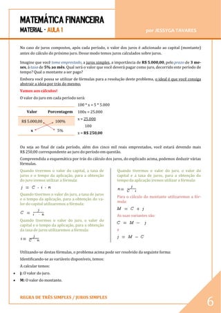 MATEMÁTICA FINANCEIRA 
MATERIAL - AULA 1 por JESSYGA TAVARES 
REGRA DE TRÊS SIMPLES / JUROS SIMPLES 
6 
No caso de juros compostos, após cada período, o valor dos juros é adicionado ao capital (montante) antes do cálculo do próximo juro. Desse modo temos juros calculados sobre juros. Imagine que você tome emprestado, a juros simples, a importância de R$ 5.000,00, pelo prazo de 3 me- ses, à taxa de 5% ao mês. Qual será o valor que você deverá pagar como juro, decorrido este período de tempo? Qual o montante a ser pago? Embora você possa se utilizar de fórmulas para a resolução deste problema, o ideal é que você consiga abstrair a ideia por trás do mesmo. Vamos aos cálculos! O valor do juro em cada período será: 100 * x = 5 * 5.000 100x = 25.000 x = 25.000 100 x = R$ 250,00 Ou seja ao final de cada período, além dos cinco mil reais emprestados, você estará devendo mais R$ 250,00 correspondente ao juro do período em questão. Compreendida a esquemática por trás do cálculo dos juros, do explicado acima, podemos deduzir várias fórmulas. Quando tivermos o valor do capital, a taxa de juros e o tempo da aplicação, para a obtenção do juro iremos utilizar a fórmula: Quando tivermos o valor do juro, a taxa de juros e o tempo da aplicação, para a obtenção do va- lor do capital utilizaremos a fórmula: Quando tivermos o valor do juro, o valor do capital e o tempo da aplicação, para a obtenção da taxa de juros utilizaremos a fórmula: Quando tivermos o valor do juro, o valor do capital e a taxa de juros, para a obtenção do tempo da aplicação iremos utilizar a fórmula: Para o cálculo do montante utilizaremos a fór- mula: As suas variantes são: e Utilizando-se destas fórmulas, o problema acima pode ser resolvido da seguinte forma: Identificando-se as variáveis disponíveis, temos: A calcular temos:  j: O valor do juro.  M: O valor do montante. 
Valor 
Porcentagem R$ 5.000,00 100% 
x 
5%  