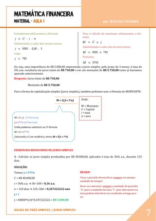 MATEMÁTICA FINANCEIRA 
MATERIAL - AULA 1 por JESSYGA TAVARES 
REGRA DE TRÊS SIMPLES / JUROS SIMPLES 
7 Inicialmente utilizaremos a fórmula: Substituindo o valor dos termos temos: Logo: Para o cálculo do montante utilizaremos a fór- mula: Substituindo o valor dos termos temos: Portanto: Ou seja, uma importância de R$ 5.000,00 emprestada a juros simples, pelo prazo de 3 meses, à taxa de 5% a.m. resultaria em juros totais de R$ 750,00 e em um montante de R$ 5.750,00 como já havíamos apurado anteriormente. 
Resposta: Juros totais de R$ 750,00 
Montante de R$ 5.750,00 
Para a forma de capitalização simples (juros simples), também podemos usar a fórmula de MONTANTE: 
Questões resolvidas de juros simples: 
EXERCÍCIOS RESOLVIDOS DE JUROS SIMPLES 
1 - Calcular os juros simples produzidos por R$ 40.000,00, aplicados à taxa de 36% a.a., durante 125 dias. 
SOLUÇÃO: 
Temos: j = C*i*n 
C = R$ 40.000,00 
i = 36% a.a.  36÷100 = 0,36 a.a. 
n = 125 dias  125÷360 = 0,347222222 ano 
j = ? 
j = 40000*0,36*0,347222222 = R$ 5.000,00 
REGRA! 
Taxa e período devem ficar sempre na mesma unidade de tempo! 
Deve-se converter sempre a unidade de período “n” para a unidade da taxa “i”, pois alterações na taxa podem interferir no resultado a longo pra- zo. 
M = C(1+ i*n) 
Onde: 
M = Montante C = Capital i = taxa 
n = juro 
M = C + j (1ª fórmula) 
j = C*i*n (2ª fórmula) 
Então podemos substituir na 1ª fórmula: 
M = C + C*i*n 
Colocando o C em evidência, temos M = C(1 + i*n) 
 