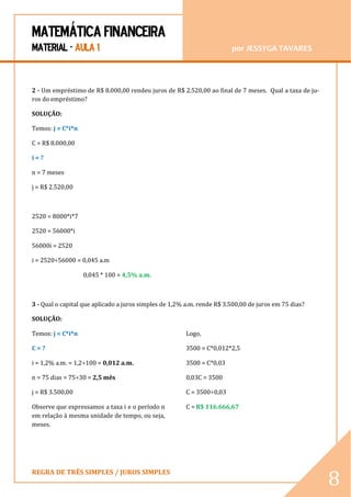 MATEMÁTICA FINANCEIRA 
MATERIAL - AULA 1 por JESSYGA TAVARES 
REGRA DE TRÊS SIMPLES / JUROS SIMPLES 
8 
2 - Um empréstimo de R$ 8.000,00 rendeu juros de R$ 2.520,00 ao final de 7 meses. Qual a taxa de ju- ros do empréstimo? 
SOLUÇÃO: 
Temos: j = C*i*n 
C = R$ 8.000,00 
i = ? 
n = 7 meses 
j = R$ 2.520,00 
2520 = 8000*i*7 
2520 = 56000*i 
56000i = 2520 
i = 2520÷56000 = 0,045 a.m 
0,045 * 100 = 4,5% a.m. 
3 - Qual o capital que aplicado a juros simples de 1,2% a.m. rende R$ 3.500,00 de juros em 75 dias? 
SOLUÇÃO: 
Temos: j = C*i*n 
C = ? 
i = 1,2% a.m. = 1,2÷100 = 0,012 a.m. 
n = 75 dias = 75÷30 = 2,5 mês 
j = R$ 3.500,00 
Observe que expressamos a taxa i e o período n em relação à mesma unidade de tempo, ou seja, meses. 
Logo, 
3500 = C*0,012*2,5 
3500 = C*0,03 
0,03C = 3500 
C = 3500÷0,03 
C = R$ 116.666,67 
 