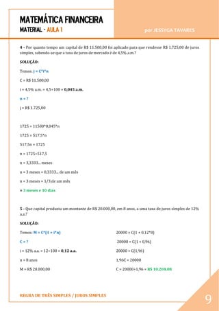MATEMÁTICA FINANCEIRA 
MATERIAL - AULA 1 por JESSYGA TAVARES 
REGRA DE TRÊS SIMPLES / JUROS SIMPLES 
9 
4 - Por quanto tempo um capital de R$ 11.500,00 foi aplicado para que rendesse R$ 1.725,00 de juros simples, sabendo-se que a taxa de juros de mercado é de 4,5% a.m.? 
SOLUÇÃO: 
Temos: j = C*i*n 
C = R$ 11.500,00 
i = 4,5% a.m. = 4,5÷100 = 0,045 a.m. 
n = ? 
j = R$ 1.725,00 
1725 = 11500*0,045*n 
1725 = 517,5*n 
517,5n = 1725 
n = 1725÷517,5 
n = 3,3333... meses 
n = 3 meses + 0,3333... de um mês 
n = 3 meses + 1/3 de um mês 
= 3 meses e 10 dias 
5 - Que capital produziu um montante de R$ 20.000,00, em 8 anos, a uma taxa de juros simples de 12% a.a.? 
SOLUÇÃO: 
Temos: M = C*(1 + i*n) 
C = ? 
i = 12% a.a. = 12÷100 = 0,12 a.a. 
n = 8 anos 
M = R$ 20.000,00 
20000 = C(1 + 0,12*8) 
20000 = C(1 + 0,96) 
20000 = C(1,96) 
1,96C = 20000 
C = 20000÷1,96 = R$ 10.204,08  
