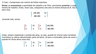 3º Caso = Comparação com número de Folhas impressas
Direta: se aumentamos a quantidade de trabalho a ser feito, precisamos aumentar a carga
horária de trabalho. Então, neste caso, coloquemos uma seta na mesma direção do X, isto é,
para cima.
240.000 10
480.000 x
Juntando tudo, temos:
3 10 4 240.000
2 X 6 480.000
Então, sempre respeitando o sentido das setas, ou seja, quando for inversa (seta vermelha)
invertemos os valores (denominador, parte de baixo, vai para o numerador, parte de cima) e
quando for direta deixa como está.
2 10 6 240.000
3 X 4 480.000
 