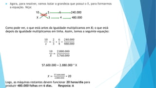  Agora, para resolver, vamos isolar a grandeza que possui o X, para formarmos
a equação. Veja:
10 2 6 240.000
X 3 4 480.000
Como pode ver, o que está antes da igualdade multiplicamos em X; o que está
depois da igualdade multiplicamos em linha. Assim, temos a seguinte equação:
10
𝑥
=
2
3
∗
6
4
∗
240.000
480.000
10
𝑋
=
2.880.000
5.760.000
57.600.000 = 2.880.000 * X
𝑋 =
57.600.000
2.880.000
= 20
Logo, as máquinas restantes devem funcionar 20 horas/dia para
produzir 480.000 folhas em 6 dias. Resposta: A
 