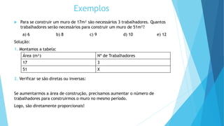 Exemplos
 Para se construir um muro de 17m² são necessários 3 trabalhadores. Quantos
trabalhadores serão necessários para construir um muro de 51m²?
a) 6 b) 8 c) 9 d) 10 e) 12
Solução:
1. Montamos a tabela:
2. Verificar se são diretas ou inversas:
Se aumentarmos a área de construção, precisamos aumentar o número de
trabalhadores para construirmos o muro no mesmo período.
Logo, são diretamente proporcionais!
Área (m²) Nº de Trabalhadores
17 3
51 X
 