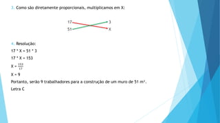 3. Como são diretamente proporcionais, multiplicamos em X:
17 3
51 X
4. Resolução:
17 * X = 51 * 3
17 * X = 153
X =
153
17
X = 9
Portanto, serão 9 trabalhadores para a construção de um muro de 51 m².
Letra C
 