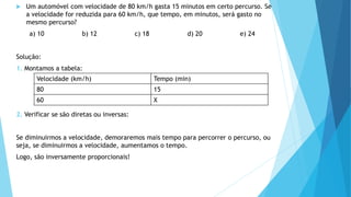  Um automóvel com velocidade de 80 km/h gasta 15 minutos em certo percurso. Se
a velocidade for reduzida para 60 km/h, que tempo, em minutos, será gasto no
mesmo percurso?
a) 10 b) 12 c) 18 d) 20 e) 24
Solução:
1. Montamos a tabela:
2. Verificar se são diretas ou inversas:
Se diminuirmos a velocidade, demoraremos mais tempo para percorrer o percurso, ou
seja, se diminuirmos a velocidade, aumentamos o tempo.
Logo, são inversamente proporcionais!
Velocidade (km/h) Tempo (min)
80 15
60 X
 