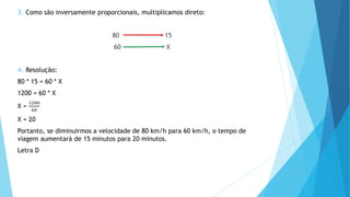 3. Como são inversamente proporcionais, multiplicamos direto:
80 15
60 X
4. Resolução:
80 * 15 = 60 * X
1200 = 60 * X
X =
1200
60
X = 20
Portanto, se diminuirmos a velocidade de 80 km/h para 60 km/h, o tempo de
viagem aumentará de 15 minutos para 20 minutos.
Letra D
 