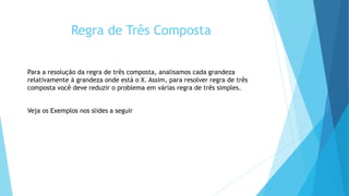 Regra de Três Composta
Para a resolução da regra de três composta, analisamos cada grandeza
relativamente à grandeza onde está o X. Assim, para resolver regra de três
composta você deve reduzir o problema em várias regra de três simples.
Veja os Exemplos nos slides a seguir
 
