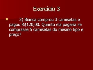 Exercício 3
        3) Bianca comprou 3 camisetas e
    pagou R$120,00. Quanto ela pagaria se
    comprasse 5 camisetas do mesmo tipo e
    preço?
 