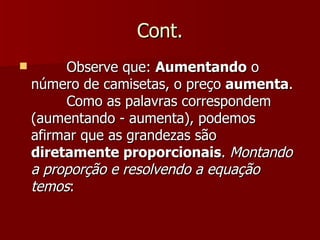 Cont.
        Observe que: Aumentando o
    número de camisetas, o preço aumenta.
         Como as palavras correspondem
    (aumentando - aumenta), podemos
    afirmar que as grandezas são
    diretamente proporcionais. Montando
    a proporção e resolvendo a equação
    temos:
 