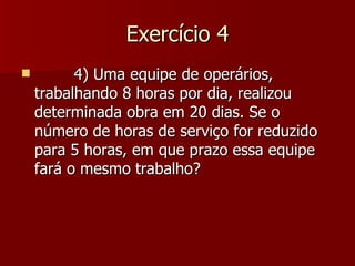 Exercício 4
         4) Uma equipe de operários,
    trabalhando 8 horas por dia, realizou
    determinada obra em 20 dias. Se o
    número de horas de serviço for reduzido
    para 5 horas, em que prazo essa equipe
    fará o mesmo trabalho?
 