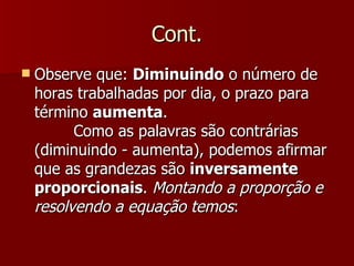 Cont.
   Observe que: Diminuindo o número de
    horas trabalhadas por dia, o prazo para
    término aumenta.
          Como as palavras são contrárias
    (diminuindo - aumenta), podemos afirmar
    que as grandezas são inversamente
    proporcionais. Montando a proporção e
    resolvendo a equação temos:
 