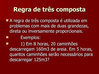 Regra de três composta
 A regra de três composta é utilizada em
  problemas com mais de duas grandezas,
  direta ou inversamente proporcionais.
       Exemplos:
       1) Em 8 horas, 20 caminhões
  descarregam 160m3 de areia. Em 5 horas,
  quantos caminhões serão necessários para
  descarregar 125m3?
 