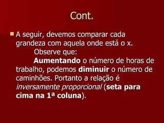 Cont.
   A seguir, devemos comparar cada
    grandeza com aquela onde está o x.
          Observe que:
          Aumentando o número de horas de
    trabalho, podemos diminuir o número de
    caminhões. Portanto a relação é
    inversamente proporcional (seta para
    cima na 1ª coluna).
 