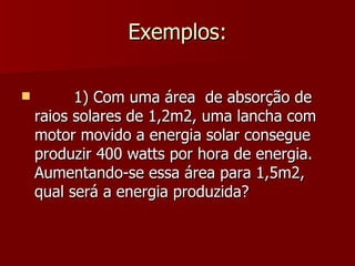 Exemplos:

         1) Com uma área de absorção de
    raios solares de 1,2m2, uma lancha com
    motor movido a energia solar consegue
    produzir 400 watts por hora de energia.
    Aumentando-se essa área para 1,5m2,
    qual será a energia produzida?
 