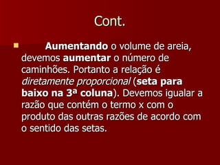 Cont.
         Aumentando o volume de areia,
    devemos aumentar o número de
    caminhões. Portanto a relação é
    diretamente proporcional (seta para
    baixo na 3ª coluna). Devemos igualar a
    razão que contém o termo x com o
    produto das outras razões de acordo com
    o sentido das setas.
 