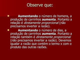 Observe que:

         Aumentando o número de homens, a
    produção de carrinhos aumenta. Portanto a
    relação é diretamente proporcional (não
    precisamos inverter a razão).
         Aumentando o número de dias, a
    produção de carrinhos aumenta. Portanto a
    relação também é diretamente proporcional
    (não precisamos inverter a razão). Devemos
    igualar a razão que contém o termo x com o
    produto das outras razões.
 