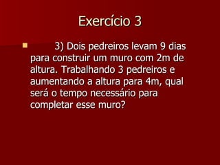 Exercício 3
         3) Dois pedreiros levam 9 dias
    para construir um muro com 2m de
    altura. Trabalhando 3 pedreiros e
    aumentando a altura para 4m, qual
    será o tempo necessário para
    completar esse muro?
 