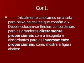 Cont.
         Inicialmente colocamos uma seta
    para baixo na coluna que contém o x.
    Depois colocam-se flechas concordantes
    para as grandezas diretamente
    proporcionais com a incógnita e
    discordantes para as inversamente
    proporcionais, como mostra a figura
    abaixo:
 