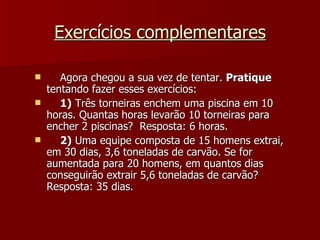 Exercícios complementares

      Agora chegou a sua vez de tentar. Pratique
    tentando fazer esses exercícios:
      1) Três torneiras enchem uma piscina em 10
    horas. Quantas horas levarão 10 torneiras para
    encher 2 piscinas? Resposta: 6 horas.
      2) Uma equipe composta de 15 homens extrai,
    em 30 dias, 3,6 toneladas de carvão. Se for
    aumentada para 20 homens, em quantos dias
    conseguirão extrair 5,6 toneladas de carvão?
    Resposta: 35 dias.
 