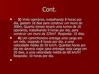 Cont.
      3) Vinte operários, trabalhando 8 horas por
    dia, gastam 18 dias para construir um muro de
    300m. Quanto tempo levará uma turma de 16
    operários, trabalhando 9 horas por dia, para
    construir um muro de 225m? Resposta: 15 dias.
      4) Um caminhoneiro entrega uma carga em
    um mês, viajando 8 horas por dia, a uma
    velocidade média de 50 km/h. Quantas horas por
    dia ele deveria viajar para entregar essa carga em
    20 dias, a uma velocidade média de 60 km/h?
    Resposta: 10 horas por dia.

 