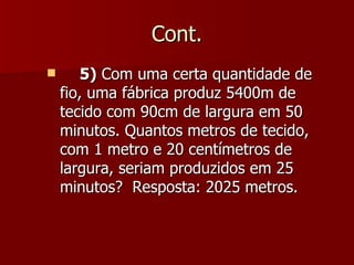 Cont.
       5) Com uma certa quantidade de
    fio, uma fábrica produz 5400m de
    tecido com 90cm de largura em 50
    minutos. Quantos metros de tecido,
    com 1 metro e 20 centímetros de
    largura, seriam produzidos em 25
    minutos? Resposta: 2025 metros.
 