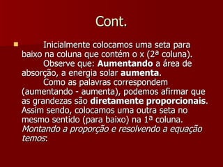 Cont.
         Inicialmente colocamos uma seta para
    baixo na coluna que contém o x (2ª coluna).
          Observe que: Aumentando a área de
    absorção, a energia solar aumenta.
          Como as palavras correspondem
    (aumentando - aumenta), podemos afirmar que
    as grandezas são diretamente proporcionais.
    Assim sendo, colocamos uma outra seta no
    mesmo sentido (para baixo) na 1ª coluna.
    Montando a proporção e resolvendo a equação
    temos:
 