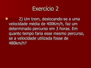 Exercício 2
         2) Um trem, deslocando-se a uma
    velocidade média de 400Km/h, faz um
    determinado percurso em 3 horas. Em
    quanto tempo faria esse mesmo percurso,
    se a velocidade utilizada fosse de
    480km/h?
 