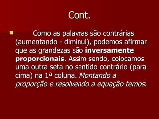 Cont.
        Como as palavras são contrárias
    (aumentando - diminui), podemos afirmar
    que as grandezas são inversamente
    proporcionais. Assim sendo, colocamos
    uma outra seta no sentido contrário (para
    cima) na 1ª coluna. Montando a
    proporção e resolvendo a equação temos:
 