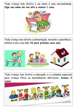 Toda criança tem direito a alimentação, moradia e assistência
médica a ela e sua mãe. Vá para próxima casa azul.
Toda criança tem direito a educação, e a cuidados especiais
para criança física ou mentalmente deficiente. Avance 2
casas.
Toda criança tem direito a um nome é uma nacionalidade.
Diga seu nome em voz alta e avance 1 casa.
 