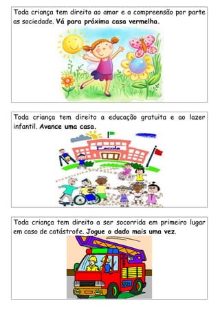 Toda criança tem direito a educação gratuita e ao lazer
infantil. Avance uma casa.
Toda criança tem direito a ser socorrida em primeiro lugar
em caso de catástrofe. Jogue o dado mais uma vez.
Toda criança tem direito ao amor e a compreensão por parte
as sociedade. Vá para próxima casa vermelha.
 