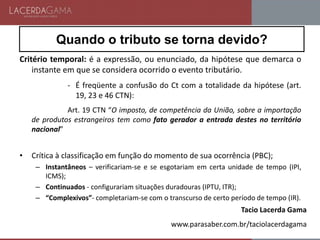 Quando o tributo se torna devido?
Critério temporal: é a expressão, ou enunciado, da hipótese que demarca o
instante em que se considera ocorrido o evento tributário.
- É freqüente a confusão do Ct com a totalidade da hipótese (art.
19, 23 e 46 CTN):
Art. 19 CTN “O imposto, de competência da União, sobre a importação
de produtos estrangeiros tem como fato gerador a entrada destes no território
nacional”
• Crítica à classificação em função do momento de sua ocorrência (PBC);
– Instantâneos – verificariam-se e se esgotariam em certa unidade de tempo (IPI,
ICMS);
– Continuados - configurariam situações duradouras (IPTU, ITR);
– “Complexivos”- completariam-se com o transcurso de certo período de tempo (IR).
Tacio Lacerda Gama
www.parasaber.com.br/taciolacerdagama
 